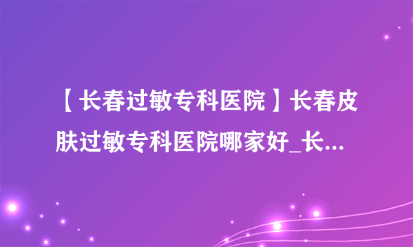 【长春过敏专科医院】长春皮肤过敏专科医院哪家好_长春皮肤科医院排行榜