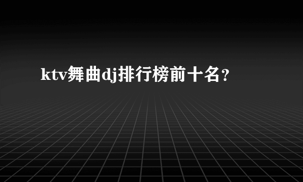 ktv舞曲dj排行榜前十名？