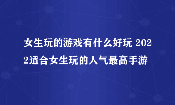 女生玩的游戏有什么好玩 2022适合女生玩的人气最高手游