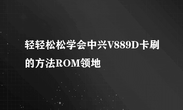 轻轻松松学会中兴V889D卡刷的方法ROM领地