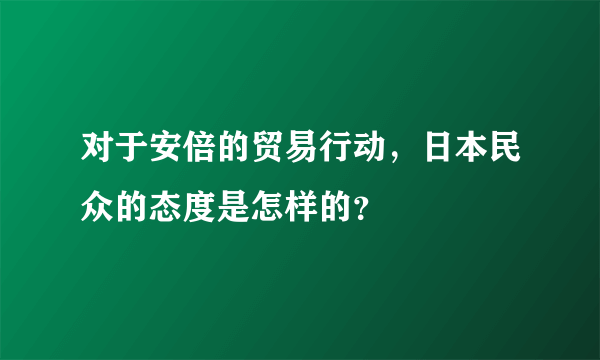 对于安倍的贸易行动，日本民众的态度是怎样的？