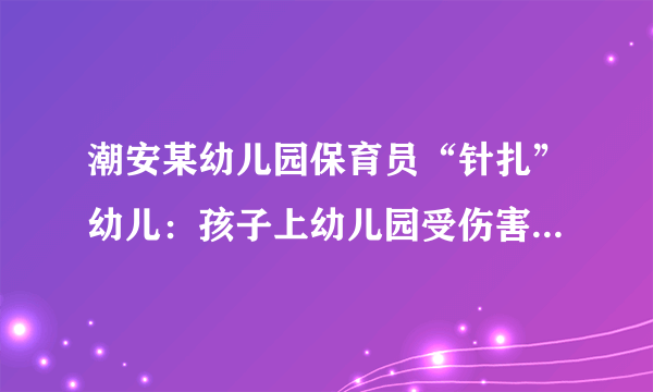 潮安某幼儿园保育员“针扎”幼儿：孩子上幼儿园受伤害，家长如何与孩子有效沟通