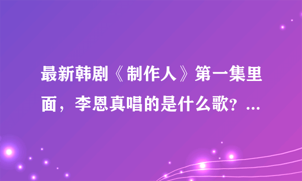 最新韩剧《制作人》第一集里面，李恩真唱的是什么歌？？求歌名啊？？急用急用！！谢谢