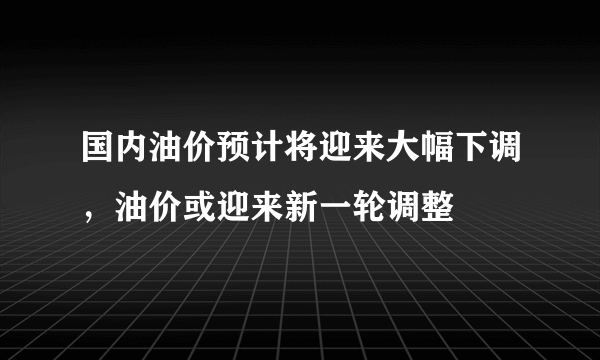 国内油价预计将迎来大幅下调，油价或迎来新一轮调整