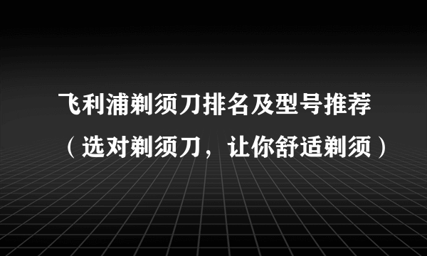 飞利浦剃须刀排名及型号推荐（选对剃须刀，让你舒适剃须）