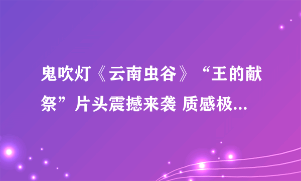 鬼吹灯《云南虫谷》“王的献祭”片头震撼来袭 质感极佳、明晚20点上线