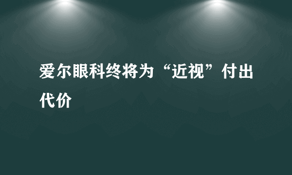 爱尔眼科终将为“近视”付出代价