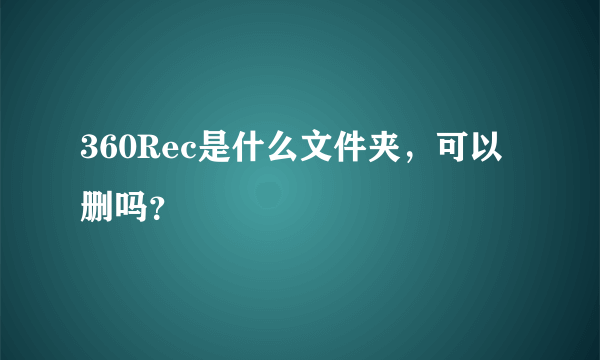 360Rec是什么文件夹，可以删吗？