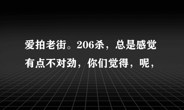 爱拍老街。206杀，总是感觉有点不对劲，你们觉得，呢，