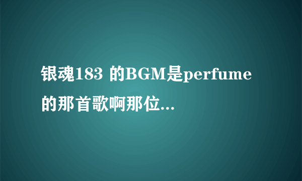 银魂183 的BGM是perfume的那首歌啊那位大神能告诉我下