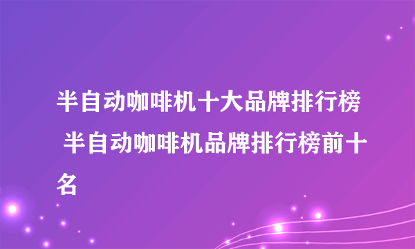 半自动咖啡机十大品牌排行榜 半自动咖啡机品牌排行榜前十名