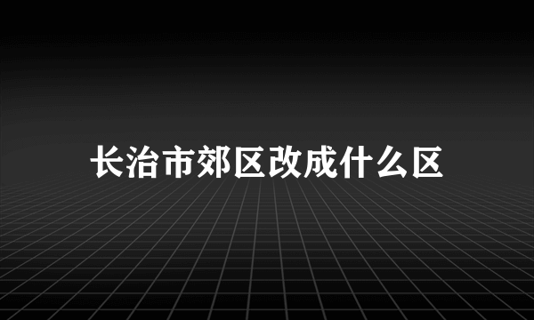 长治市郊区改成什么区