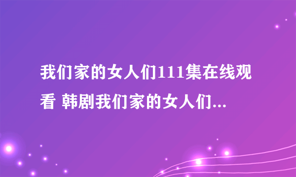 我们家的女人们111集在线观看 韩剧我们家的女人们112中字 我们家的女人...