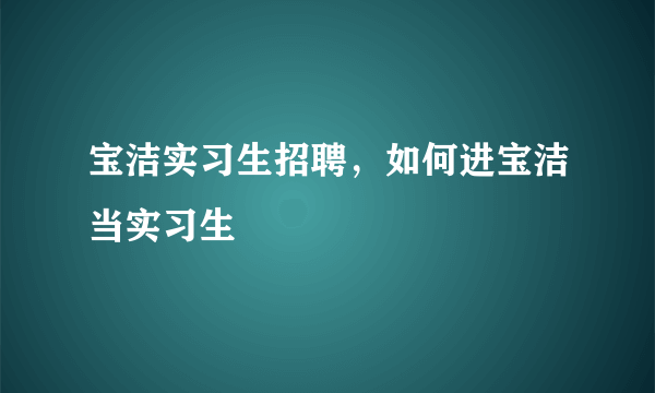 宝洁实习生招聘，如何进宝洁当实习生