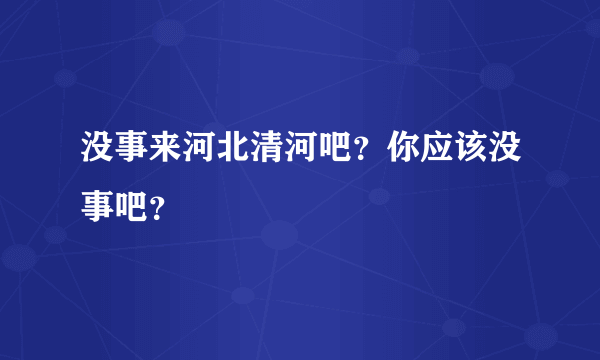 没事来河北清河吧？你应该没事吧？