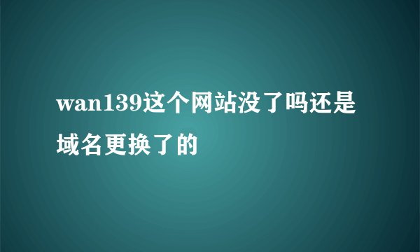 wan139这个网站没了吗还是域名更换了的