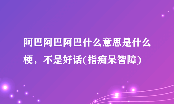 阿巴阿巴阿巴什么意思是什么梗，不是好话(指痴呆智障)