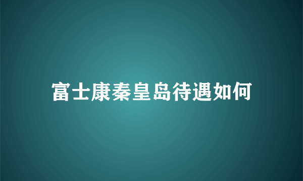 富士康秦皇岛待遇如何