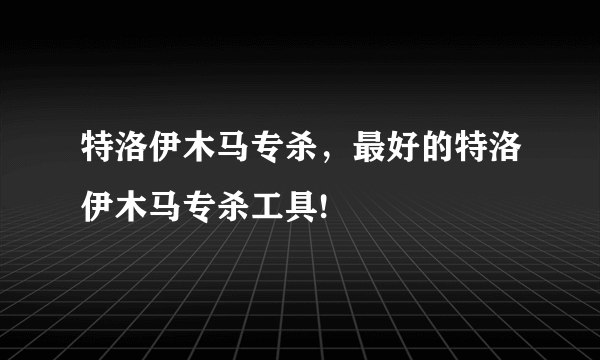 特洛伊木马专杀，最好的特洛伊木马专杀工具!