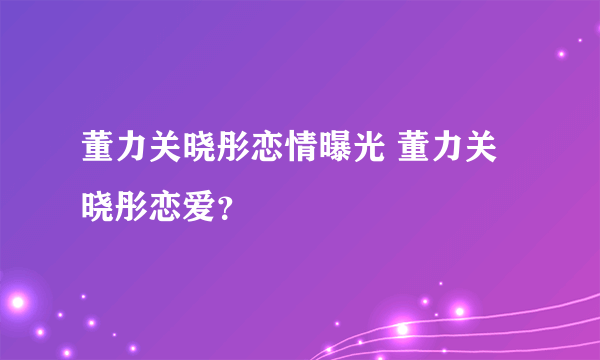 董力关晓彤恋情曝光 董力关晓彤恋爱？