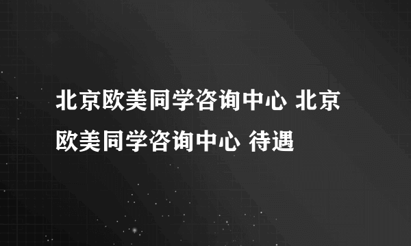 北京欧美同学咨询中心 北京欧美同学咨询中心 待遇