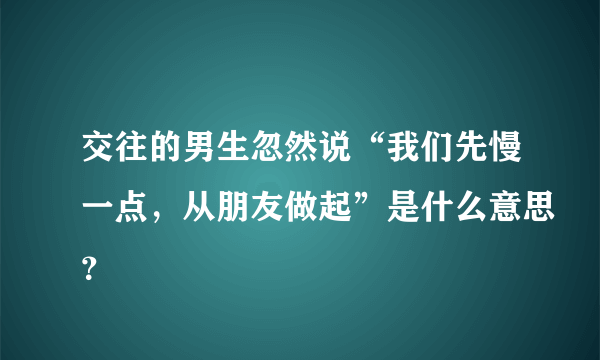 交往的男生忽然说“我们先慢一点，从朋友做起”是什么意思？