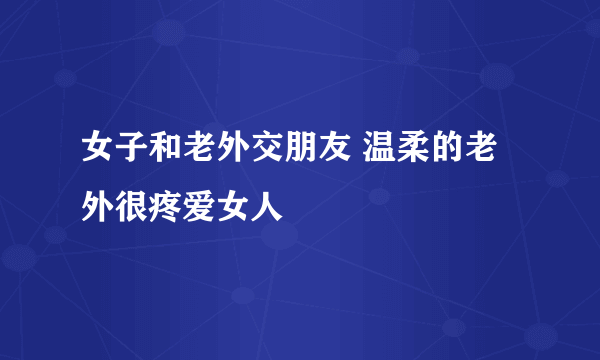 女子和老外交朋友 温柔的老外很疼爱女人