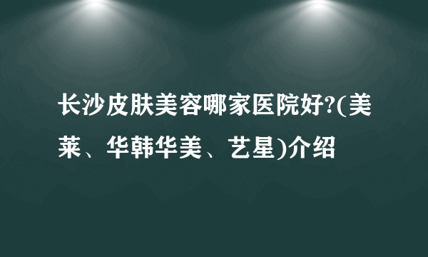 长沙皮肤美容哪家医院好?(美莱、华韩华美、艺星)介绍