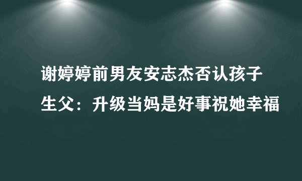 谢婷婷前男友安志杰否认孩子生父：升级当妈是好事祝她幸福