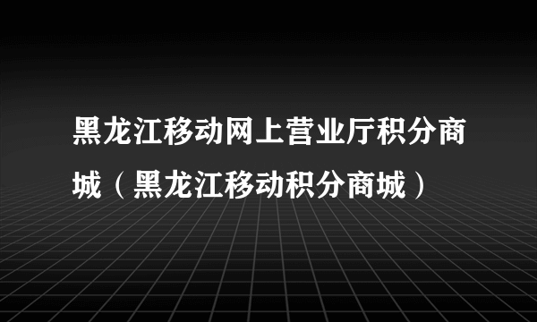 黑龙江移动网上营业厅积分商城（黑龙江移动积分商城）