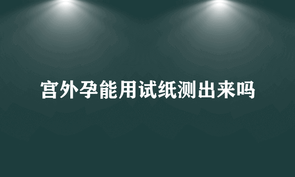 宫外孕能用试纸测出来吗