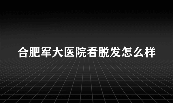 合肥军大医院看脱发怎么样