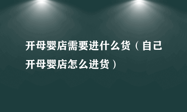 开母婴店需要进什么货（自己开母婴店怎么进货）