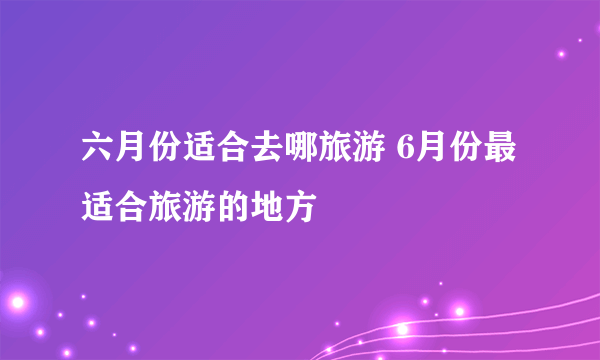 六月份适合去哪旅游 6月份最适合旅游的地方