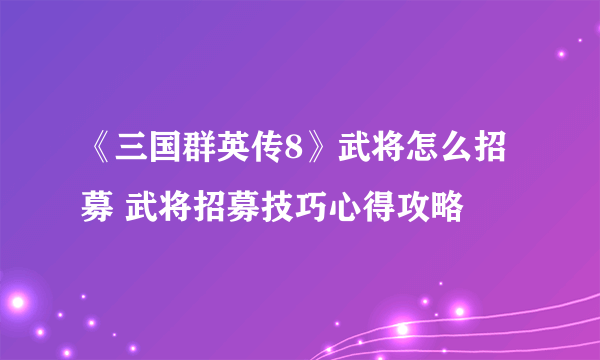 《三国群英传8》武将怎么招募 武将招募技巧心得攻略