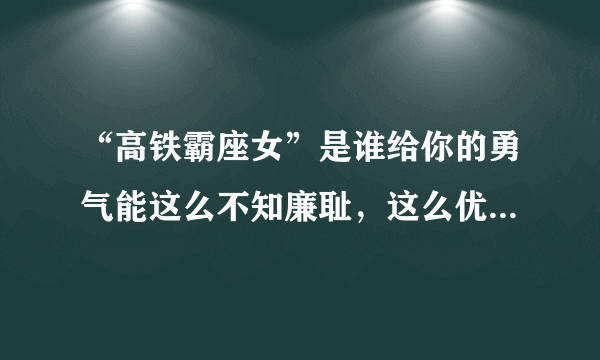 “高铁霸座女”是谁给你的勇气能这么不知廉耻，这么优秀家里知道吗？