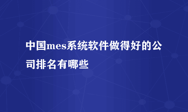 中国mes系统软件做得好的公司排名有哪些