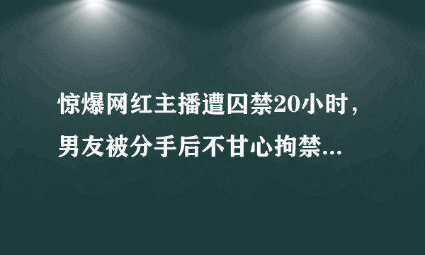 惊爆网红主播遭囚禁20小时，男友被分手后不甘心拘禁索要60万