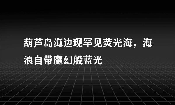 葫芦岛海边现罕见荧光海，海浪自带魔幻般蓝光