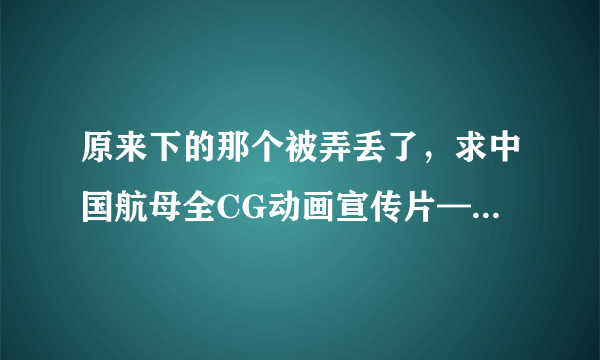 原来下的那个被弄丢了，求中国航母全CG动画宣传片—博轲斯动画“无水印”高清视频，要没有博轲斯水印的