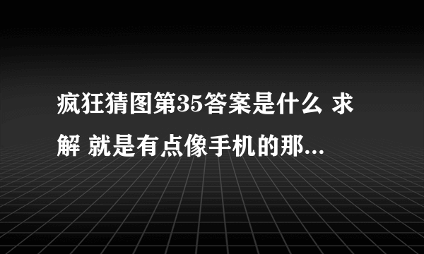 疯狂猜图第35答案是什么 求解 就是有点像手机的那个 一个品牌 3个字母