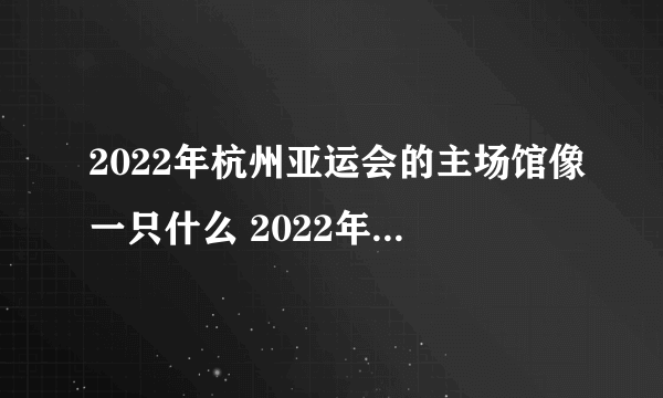 2022年杭州亚运会的主场馆像一只什么 2022年杭州亚运会主场馆叫什么