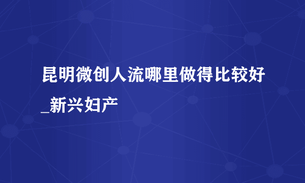 昆明微创人流哪里做得比较好_新兴妇产