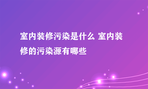 室内装修污染是什么 室内装修的污染源有哪些