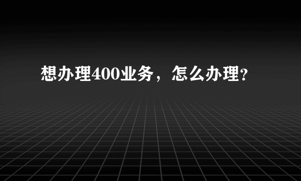 想办理400业务，怎么办理？