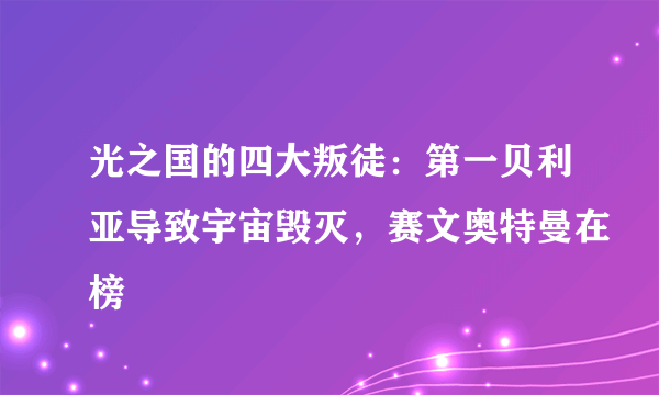 光之国的四大叛徒：第一贝利亚导致宇宙毁灭，赛文奥特曼在榜