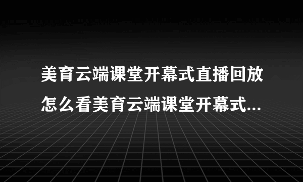 美育云端课堂开幕式直播回放怎么看美育云端课堂开幕式视频直播