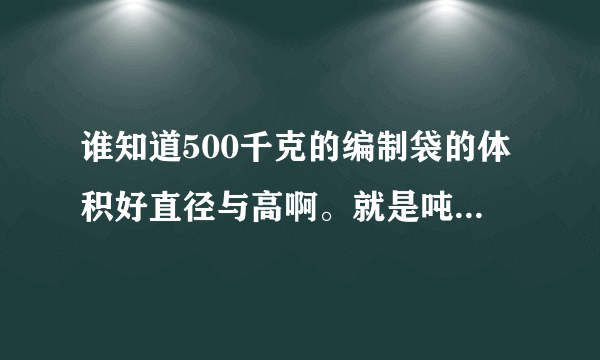 谁知道500千克的编制袋的体积好直径与高啊。就是吨袋的一半的袋子