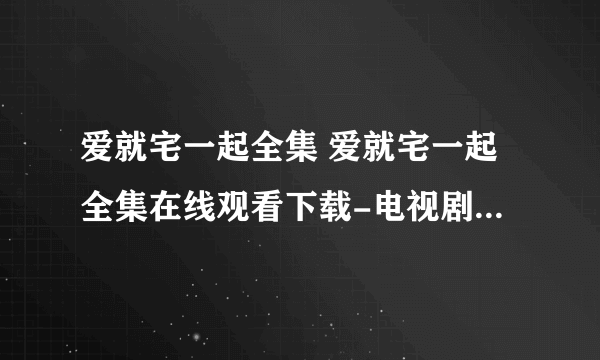 爱就宅一起全集 爱就宅一起全集在线观看下载-电视剧爱就宅一起全集优酷