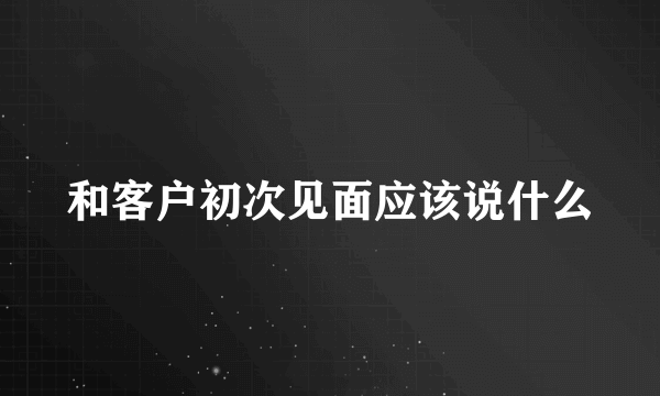 和客户初次见面应该说什么